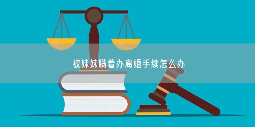 被妹妹瞒着办离婚手续怎么办